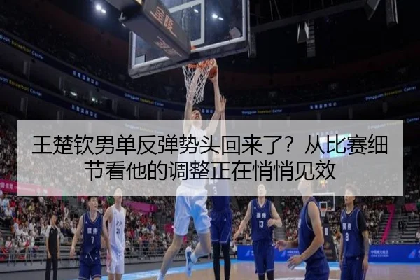 王楚钦男单反弹势头回来了？从比赛细节看他的调整正在悄悄见效
